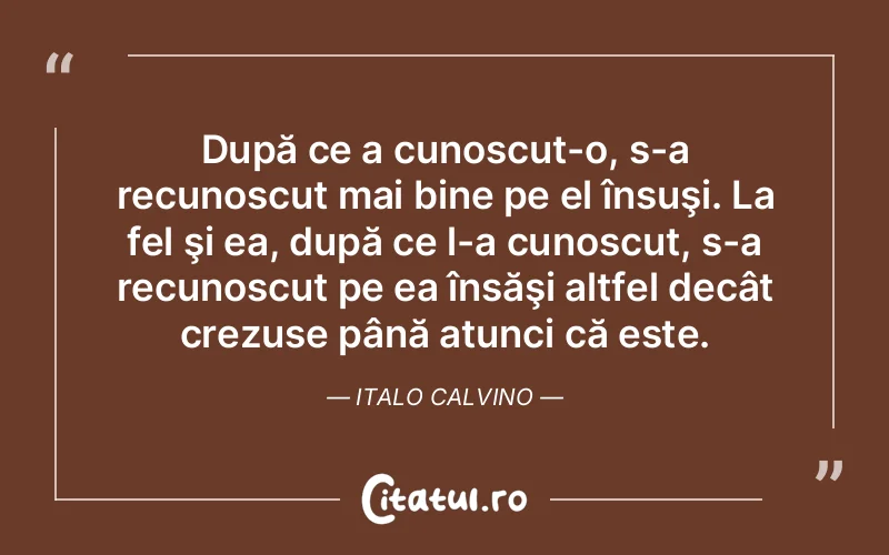 După ce a cunoscut-o, s-a recunoscut mai bine pe el însuşi. La fel şi ea, după ce l-a cunoscut, s-a recunoscut pe ea însăşi altfel decât crezuse până atunci că este. Italo Calvino