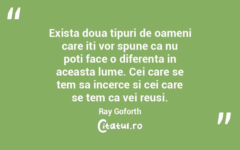 Exista doua tipuri de oameni care iti vor spune ca nu poti face o diferenta in aceasta lume. Cei care se tem sa incerce si cei care se tem ca vei reusi.  Ray Goforth