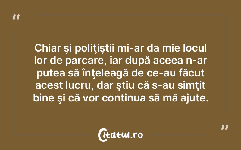 Chiar şi poliţiştii mi-ar da mie locul lor de parcare, iar după aceea n-ar putea să înţeleagă de ce-au făcut acest lucru, dar ştiu că s-au simţit bine şi că vor continua să mă ajute.