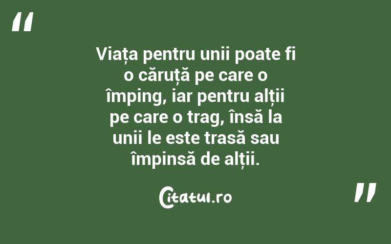 Viaţa pentru unii poate fi o căruţă pe care o împing, iar pentru alţii pe care o trag, însă la unii le este trasă sau împinsă de alţii. 
