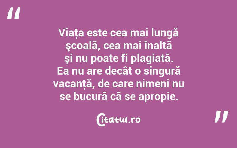 Viaţa este cea mai lungă şcoală, cea mai înaltă şi nu poate fi plagiată. Ea nu are decât o singură vacanţă, de care nimeni nu se bucură că se apropie. 
