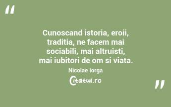 Cunoscand istoria, eroii, traditia, ne facem mai sociabili, mai altruisti, mai iubitori de om si viata. Nicolae Iorga...