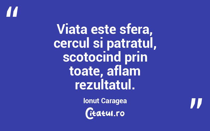 Viata este sfera, cercul si patratul, scotocind prin toate, aflam rezultatul. Ionuț Caragea