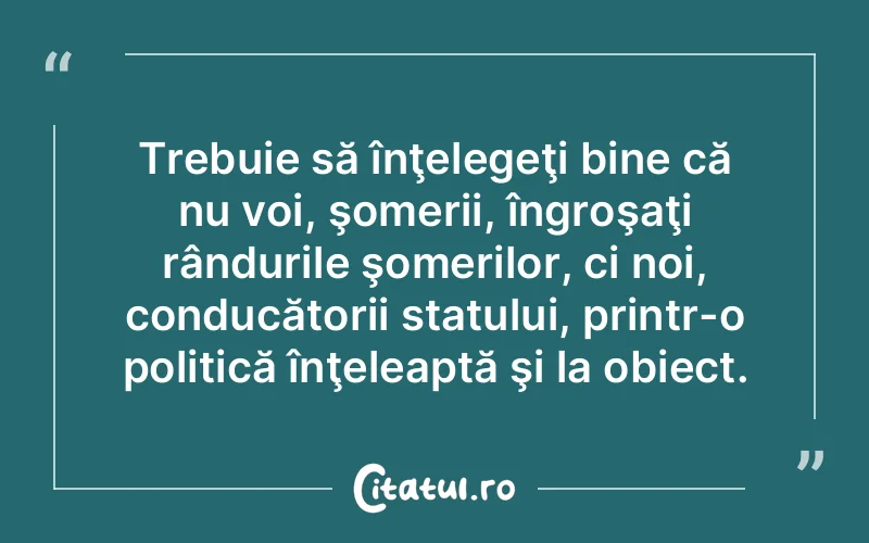 Trebuie să înţelegeţi bine că nu voi, şomerii, îngroşaţi rândurile şomerilor, ci noi, conducătorii statului, printr-o politică înţeleaptă şi la obiect.