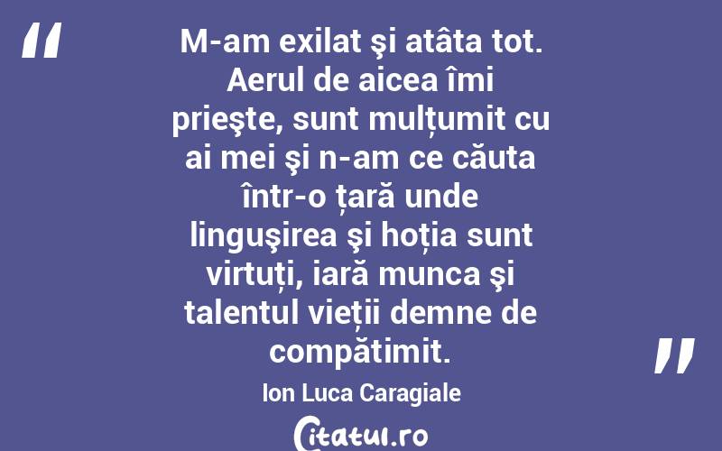 M-am exilat şi atâta tot. Aerul de aicea îmi prieşte, sunt mulţumit cu ai mei şi n-am ce căuta într-o ţară unde linguşirea şi hoţia sunt virtuţi, iară munca şi talentul vieţii demne de compătimit. Ion Luca Caragiale