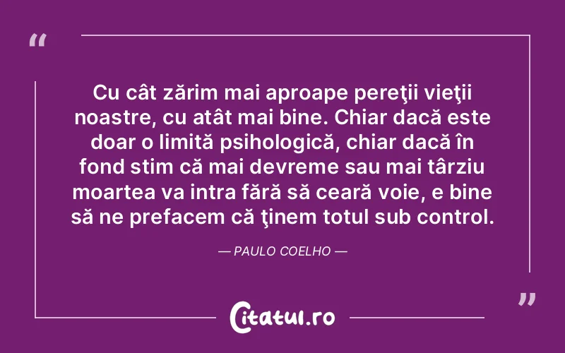 Cu cât zărim mai aproape pereţii vieţii noastre, cu atât mai bine. Chiar dacă este doar o limită psihologică, chiar dacă în fond stim că mai devreme sau mai târziu moartea va intra fără să ceară voie, e bine să ne prefacem că ţinem totul sub control. Paulo Coelho