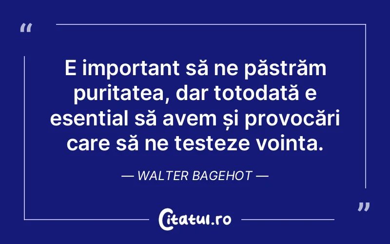 E important să ne păstrăm puritatea, dar totodată e esențial să avem și provocări care să ne testeze voința. Walter Bagehot