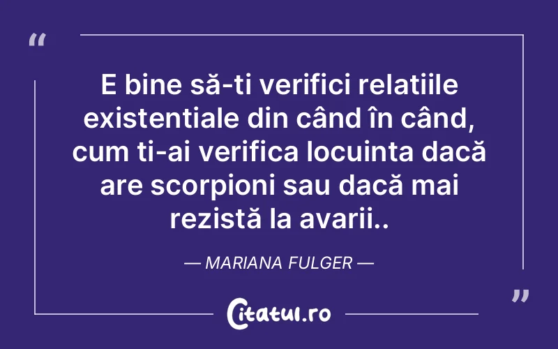 E bine să-ți verifici relațiile existențiale din când în când, cum ți-ai verifica locuința dacă are scorpioni sau dacă mai rezistă la avarii.. Mariana Fulger