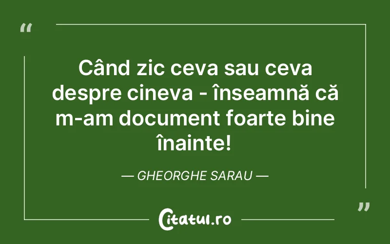 Când zic ceva sau ceva despre cineva - înseamnă că m-am document foarte bine înainte! Gheorghe Sarau