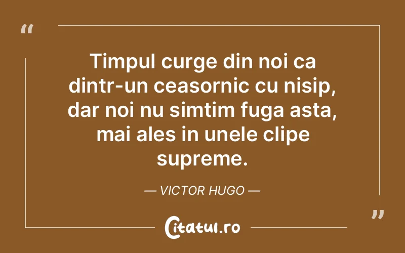 Timpul curge din noi ca dintr-un ceasornic cu nisip, dar noi nu simțim fuga asta, mai ales in unele clipe supreme. Victor Hugo