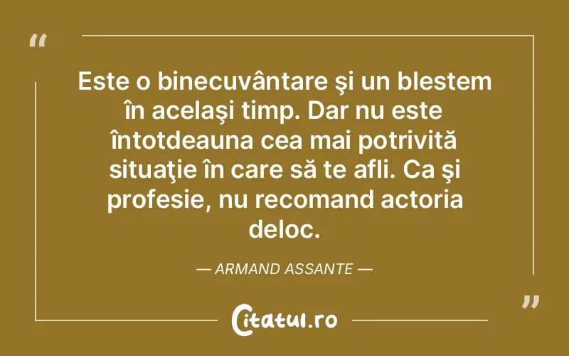Este o binecuvântare şi un blestem în acelaşi timp. Dar nu este întotdeauna cea mai potrivită situaţie în care să te afli. Ca şi profesie, nu recomand actoria deloc. Armand Assante