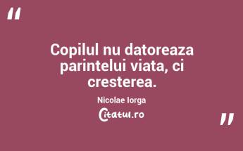 Copilul nu datoreaza parintelui viata, ci cresterea. Nicolae Iorga...