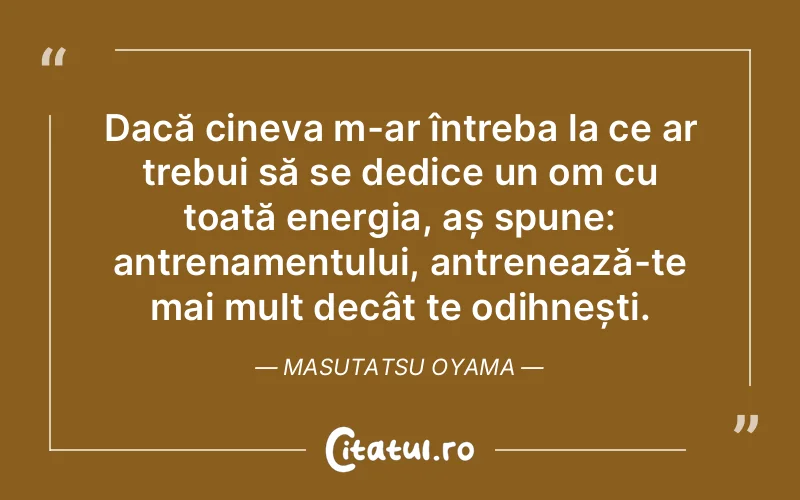 Dacă cineva m-ar întreba la ce ar trebui să se dedice un om cu toată energia, aș spune: antrenamentului, antrenează-te mai mult decât te odihnești. Masutatsu Oyama