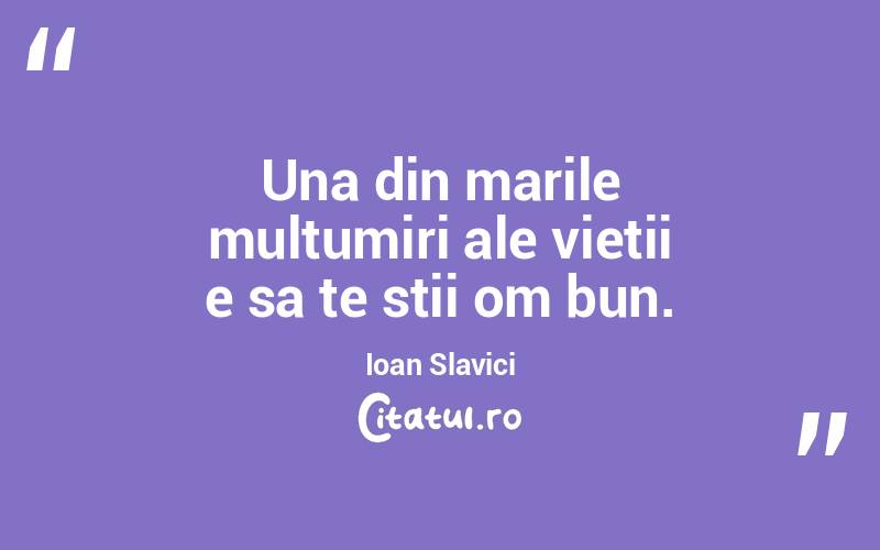 Una din marile multumiri ale vietii e sa te stii om bun. Ioan Slavici

