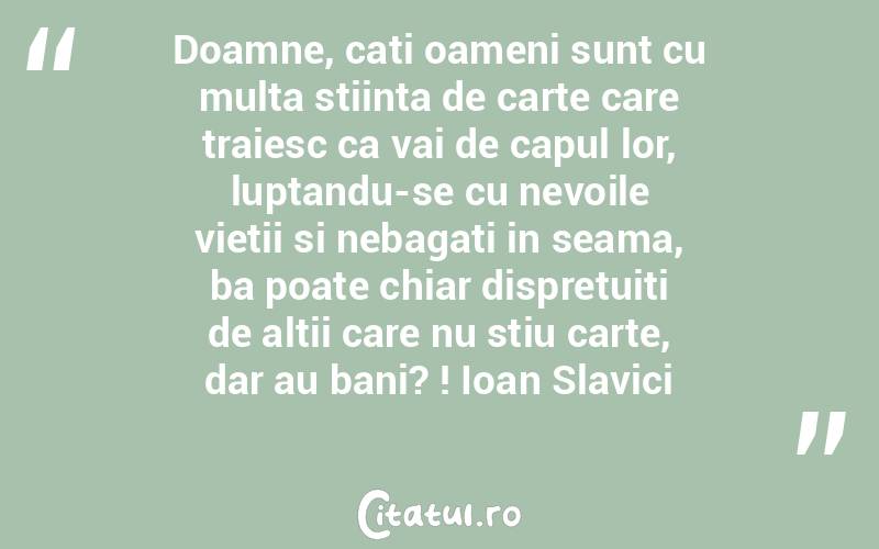 Doamne, cati oameni sunt cu multa stiinta de carte care traiesc ca vai de capul lor, luptandu-se cu nevoile vietii si nebagati in seama, ba poate chiar dispretuiti de altii care nu stiu carte, dar au bani? ! Ioan Slavici