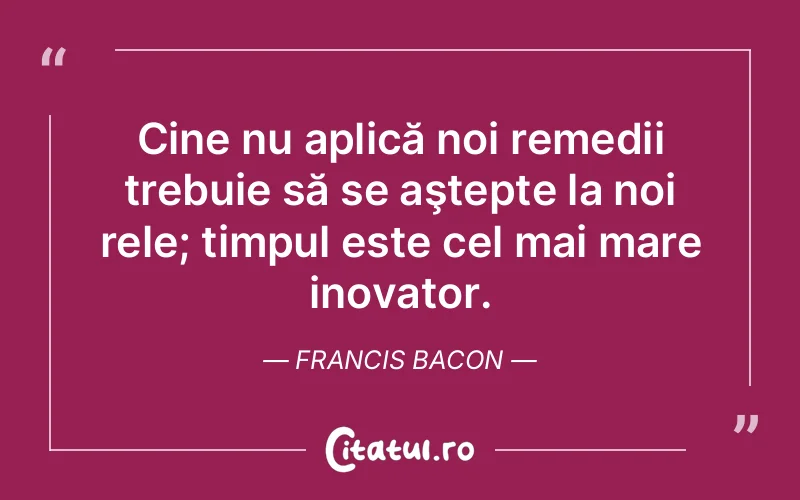 Cine nu aplică noi remedii trebuie să se aştepte la noi rele; timpul este cel mai mare inovator. Francis Bacon