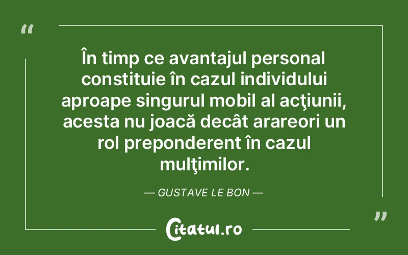 În timp ce avantajul personal constituie în cazul individului aproape singurul mobil al acţiunii, acesta nu joacă decât arareori un rol preponderent în cazul mulţimilor. Gustave Le Bon