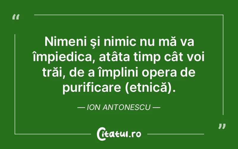Nimeni şi nimic nu mă va împiedica, atâta timp cât voi trăi, de a împlini opera de purificare (etnică). Ion Antonescu