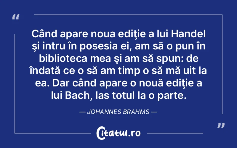 Când apare noua ediţie a lui Handel şi intru în posesia ei, am să o pun în biblioteca mea şi am să spun: de îndată ce o să am timp o să mă uit la ea. Dar când apare o nouă ediţie a lui Bach, las totul la o parte. Johannes Brahms