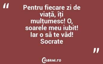 Pentru fiecare zi de viaţă, îţi mulţumesc! O, soarele meu iubit! Iar o să te văd! Socrate...