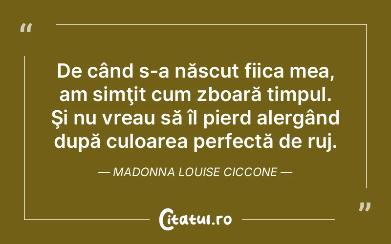 De când s-a născut fiica mea, am simţit cum zboară timpul. Şi nu vreau să îl pierd alergând după culoarea perfectă de ruj. Madonna Louise Ciccone