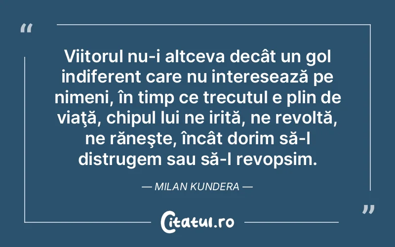 Viitorul nu-i altceva decât un gol indiferent care nu interesează pe nimeni, în timp ce trecutul e plin de viaţă, chipul lui ne irită, ne revoltă, ne răneşte, încât dorim să-l distrugem sau să-l revopsim. Milan Kundera