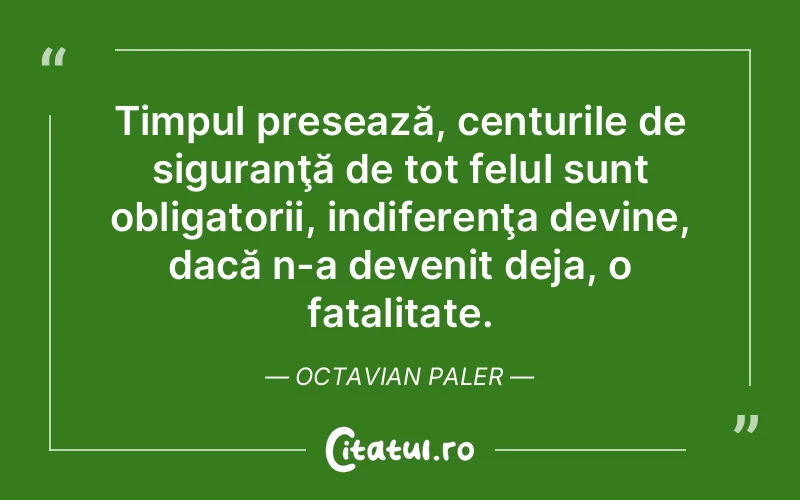 Timpul presează, centurile de siguranţă de tot felul sunt obligatorii, indiferenţa devine, dacă n-a devenit deja, o fatalitate. Octavian Paler