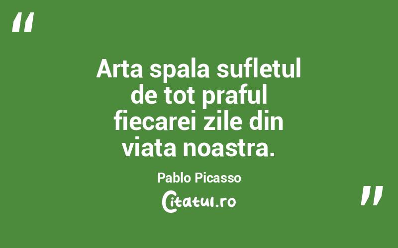 Arta spala sufletul de tot praful fiecarei zile din viata noastra. Pablo Picasso