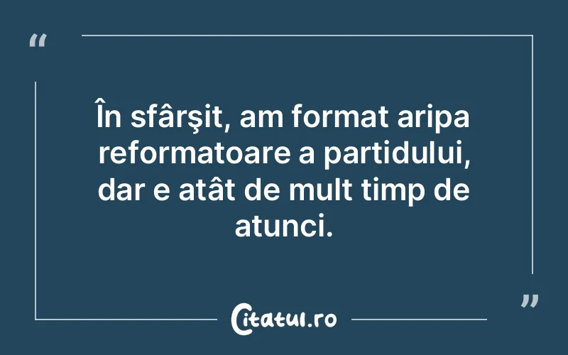 În sfârşit, am format aripa reformatoare a partidului, dar e atât de mult timp de atunci.