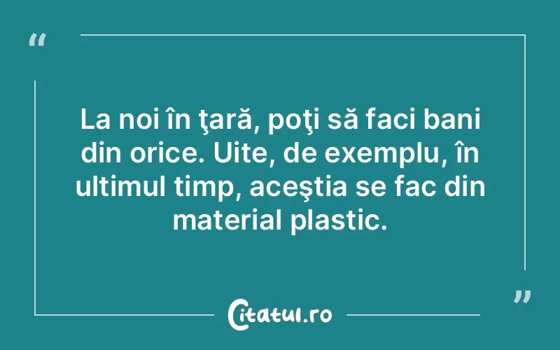 La noi în ţară, poţi să faci bani din orice. Uite, de exemplu, în ultimul timp, aceştia se fac din material plastic.