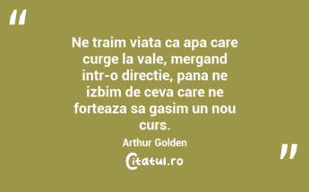 Ne traim viata ca apa care curge la vale, mergand intr-o directie, pana ne izbim de ceva care ne forteaza sa gasim un nou curs. Arthur Golden...