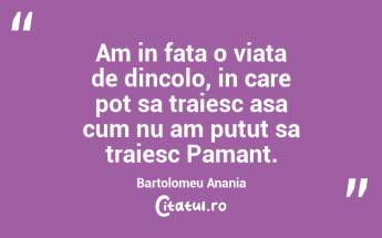 Am in fata o viata de dincolo, in care pot sa traiesc asa cum nu am putut sa traiesc Pamant. Bartolomeu Anania...