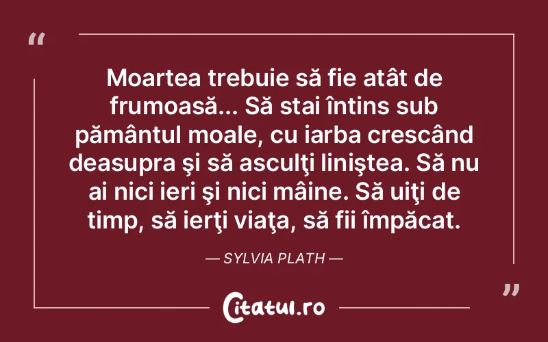 Moartea trebuie să fie atât de frumoasă... Să stai întins sub pământul moale, cu iarba crescând deasupra şi să asculţi liniştea. Să nu ai nici ieri şi nici mâine. Să uiţi de timp, să ierţi viaţa, să fii împăcat. Sylvia Plath