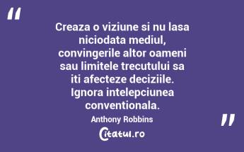 Creaza o viziune si nu lasa niciodata mediul, convingerile altor oameni sau limitele trecutului sa iti afecteze deciziile. Ignora intelepciunea conventionala.  Anthony Robbins...