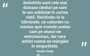 Amintirile sunt cele mai duioase rânduri pe care le-am subliniat în cartea vieţii. Recitindu-le la bătrâneţe, ne coborâm cu mintea spre vremile acelea care pe atunci ne entuziasmau, dar care astăzi numai ne mângâie în singurătate. Vasile Conta...