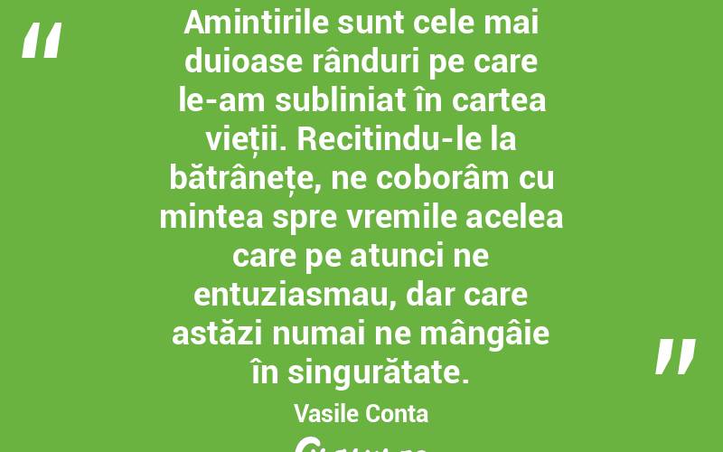 Amintirile sunt cele mai duioase rânduri pe care le-am subliniat în cartea vieţii. Recitindu-le la bătrâneţe, ne coborâm cu mintea spre vremile acelea care pe atunci ne entuziasmau, dar care astăzi numai ne mângâie în singurătate. Vasile Conta