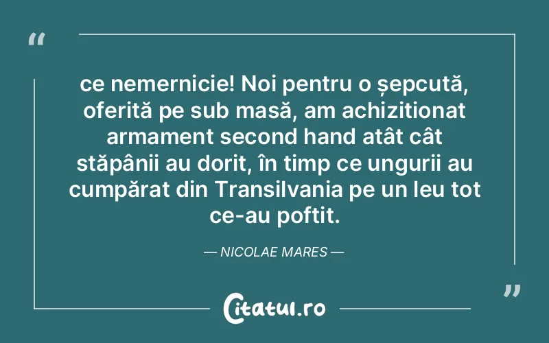 ce nemernicie! Noi pentru o șepcuță, oferită pe sub masă, am achiziționat armament second hand atât cât stăpânii au dorit, în timp ce ungurii au cumpărat din Transilvania pe un leu tot ce-au poftit. Nicolae Mares