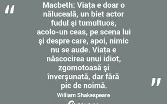 Macbeth: Viaţa e doar o năluceală, un biet actor fudul şi tumultuos, acolo-un ceas, pe scena lui şi despre care, apoi, nimic nu se aude. Viaţa e născocirea unui idiot, zgomotoasă şi înverşunată, dar fără pic de noimă. William Shakespeare...