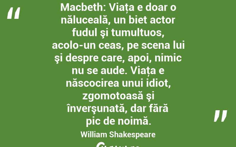 Macbeth: Viaţa e doar o năluceală, un biet actor fudul şi tumultuos, acolo-un ceas, pe scena lui şi despre care, apoi, nimic nu se aude. Viaţa e născocirea unui idiot, zgomotoasă şi înverşunată, dar fără pic de noimă. William Shakespeare