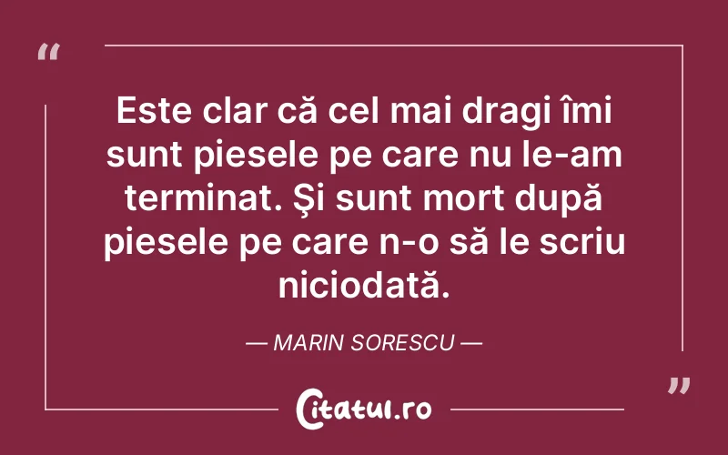 Este clar că cel mai dragi îmi sunt piesele pe care nu le-am terminat. Şi sunt mort după piesele pe care n-o să le scriu niciodată. Marin Sorescu