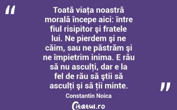 Toată viaţa noastră morală începe aici: între fiul risipitor şi fratele lui. Ne pierdem şi ne căim, sau ne păstrăm şi ne împietrim inima. E rău să nu asculţi, dar e la fel de rău să ştii să asculţi şi să ţii minte. Constantin Noica...