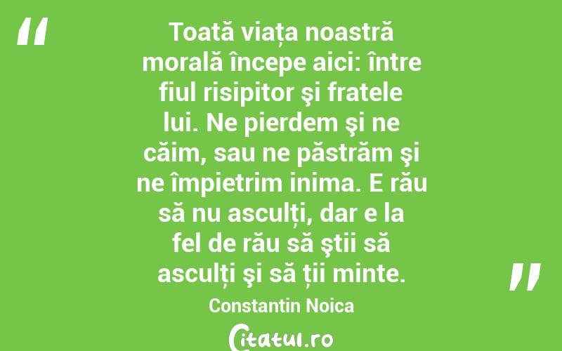 Toată viaţa noastră morală începe aici: între fiul risipitor şi fratele lui. Ne pierdem şi ne căim, sau ne păstrăm şi ne împietrim inima. E rău să nu asculţi, dar e la fel de rău să ştii să asculţi şi să ţii minte. Constantin Noica
