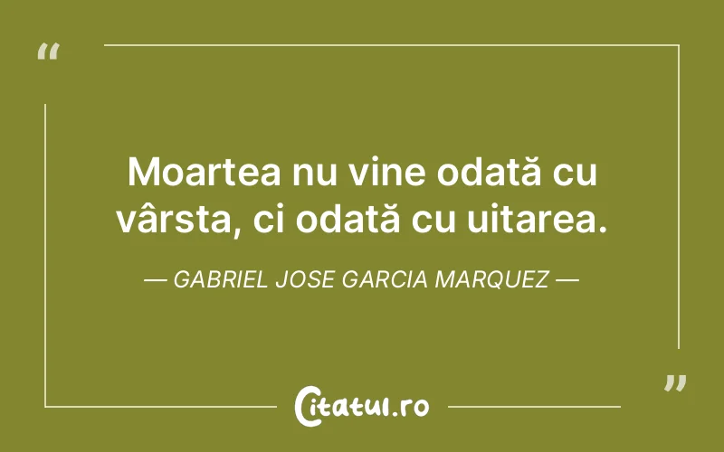 Moartea nu vine odată cu vârsta, ci odată cu uitarea. Gabriel Jose Garcia Marquez