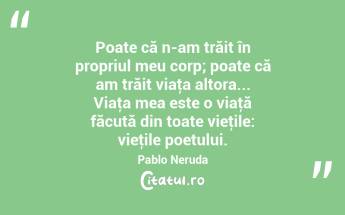 Poate că n-am trăit în propriul meu corp; poate că am trăit viaţa altora... Viaţa mea este o viaţă făcută din toate vieţile: vieţile poetului. Pablo Neruda...