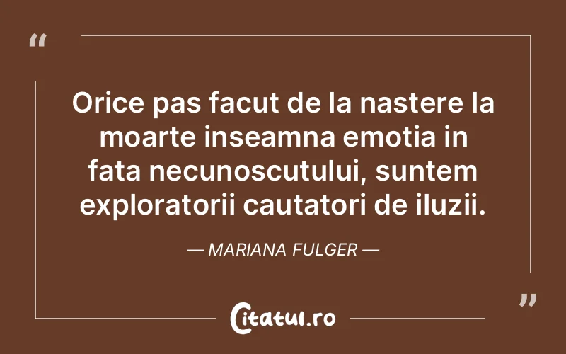 Orice pas facut de la nastere la moarte inseamna emotia in fata necunoscutului, suntem exploratorii cautatori de iluzii. Mariana Fulger
