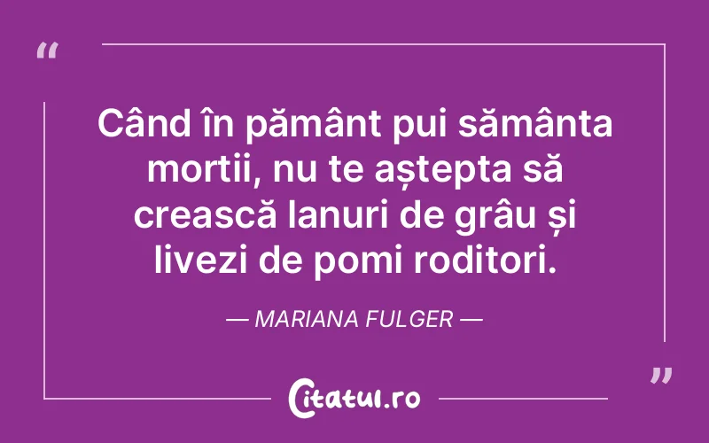 Când în pământ pui sămânța morții, nu te aștepta să crească lanuri de grâu și livezi de pomi roditori. Mariana Fulger