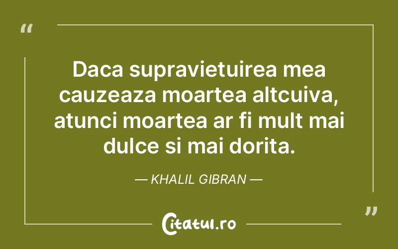 Daca supravietuirea mea cauzeaza moartea altcuiva, atunci moartea ar fi mult mai dulce si mai dorita. Khalil Gibran