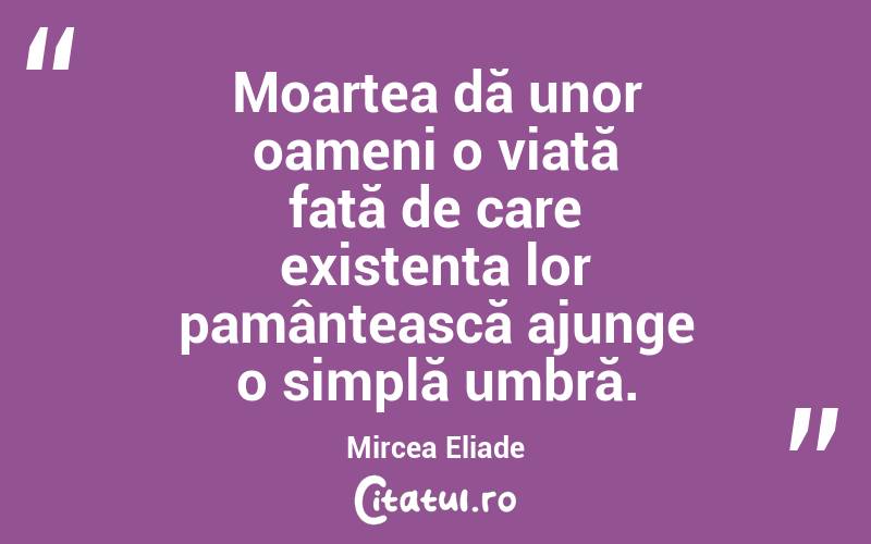 Moartea dă unor oameni o viață față de care existența lor pamântească ajunge o simplă umbră. Mircea Eliade
