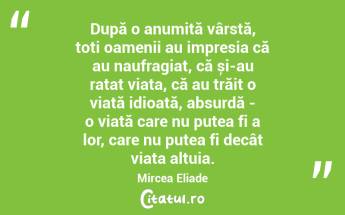 După o anumită vârstă, toți oamenii au impresia că au naufragiat, că și-au ratat viața, că au trăit o viață idioată, absurdă - o viață care nu putea fi a lor, care nu putea fi decât viața altuia. Mircea Eliade...