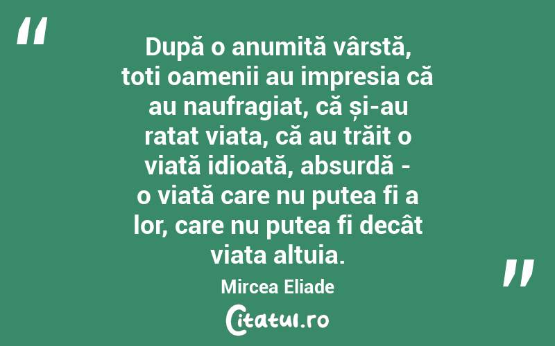 După o anumită vârstă, toți oamenii au impresia că au naufragiat, că și-au ratat viața, că au trăit o viață idioată, absurdă - o viață care nu putea fi a lor, care nu putea fi decât viața altuia. Mircea Eliade
